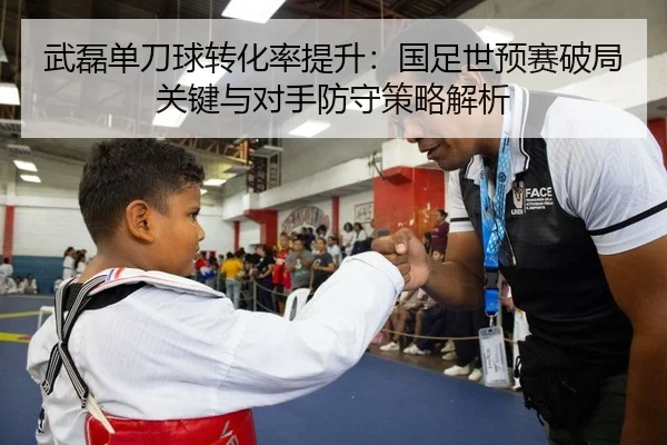 武磊单刀球转化率提升：国足世预赛破局关键与对手防守策略解析